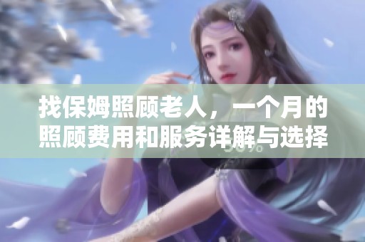 找保姆照顾老人，一个月的照顾费用和服务详解与选择建议