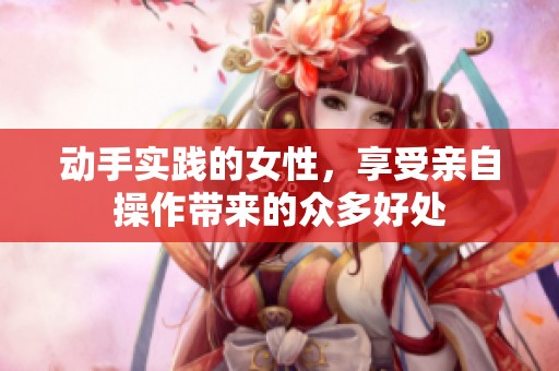 动手实践的女性，享受亲自操作带来的众多好处