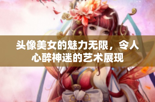头像美女的魅力无限，令人心醉神迷的艺术展现