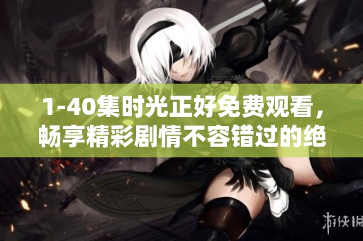 1-40集时光正好免费观看，畅享精彩剧情不容错过的绝佳体验