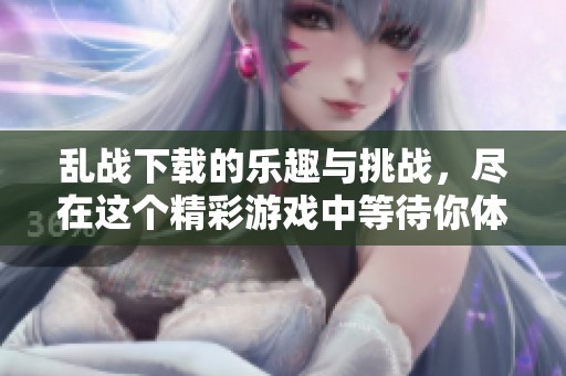 乱战下载的乐趣与挑战，尽在这个精彩游戏中等待你体验