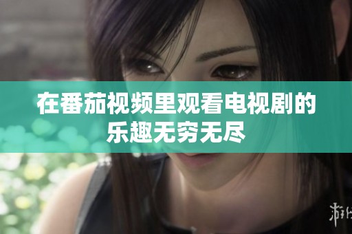 在番茄视频里观看电视剧的乐趣无穷无尽