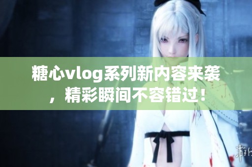 糖心vlog系列新内容来袭，精彩瞬间不容错过！