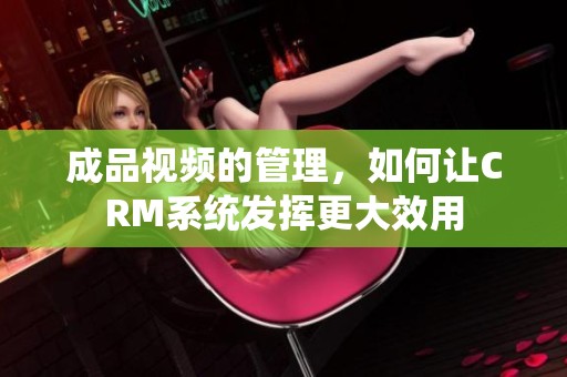 成品视频的管理，如何让CRM系统发挥更大效用