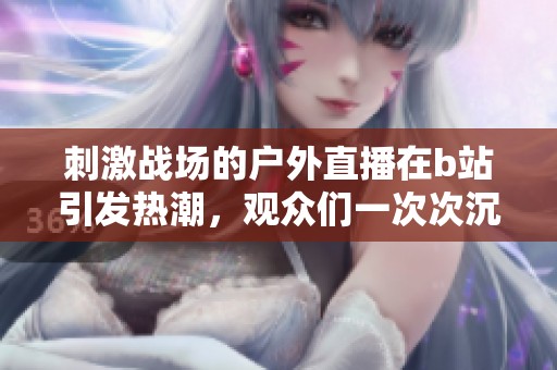 刺激战场的户外直播在b站引发热潮，观众们一次次沉浸其中。