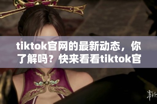 tiktok官网的最新动态，你了解吗？快来看看tiktok官网有哪些新内容吧！