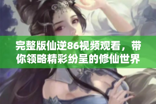 完整版仙逆86视频观看，带你领略精彩纷呈的修仙世界