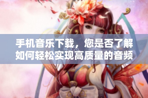 手机音乐下载，您是否了解如何轻松实现高质量的音频获取呢