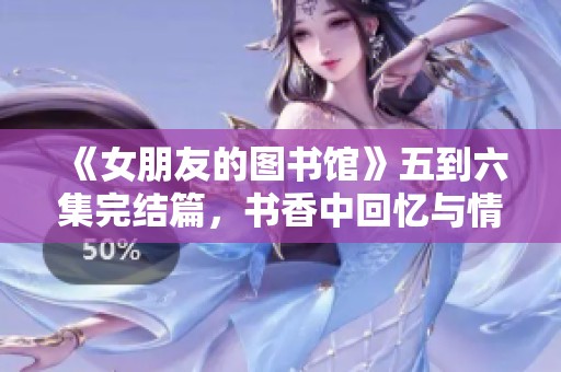 《女朋友的图书馆》五到六集完结篇，书香中回忆与情感交织