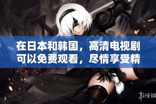 在日本和韩国，高清电视剧可以免费观看，尽情享受精彩内容！