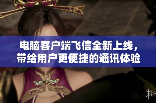 电脑客户端飞信全新上线，带给用户更便捷的通讯体验