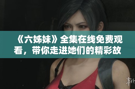 《六姊妹》全集在线免费观看，带你走进她们的精彩故事与情感世界