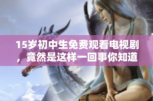 15岁初中生免费观看电视剧，竟然是这样一回事你知道吗