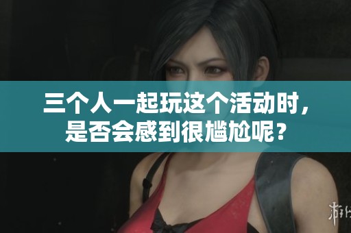 三个人一起玩这个活动时，是否会感到很尴尬呢？
