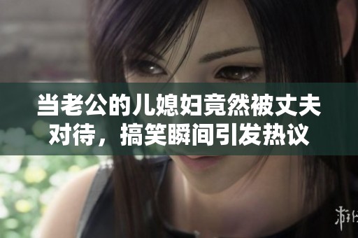 当老公的儿媳妇竟然被丈夫对待，搞笑瞬间引发热议