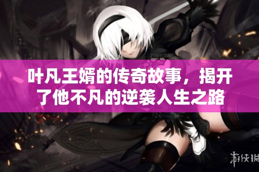 叶凡王婿的传奇故事，揭开了他不凡的逆袭人生之路