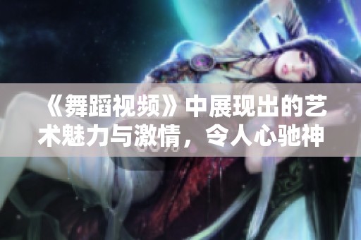 《舞蹈视频》中展现出的艺术魅力与激情，令人心驰神往不已