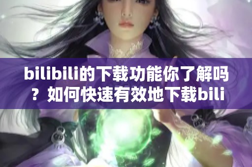 bilibili的下载功能你了解吗？如何快速有效地下载bilibili上的视频？