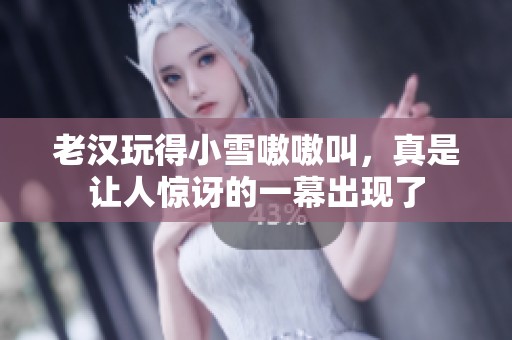 老汉玩得小雪嗷嗷叫，真是让人惊讶的一幕出现了