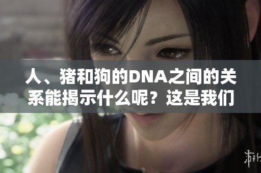 人、猪和狗的DNA之间的关系能揭示什么呢？这是我们需要探索的内容。