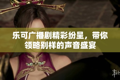 乐可广播剧精彩纷呈，带你领略别样的声音盛宴