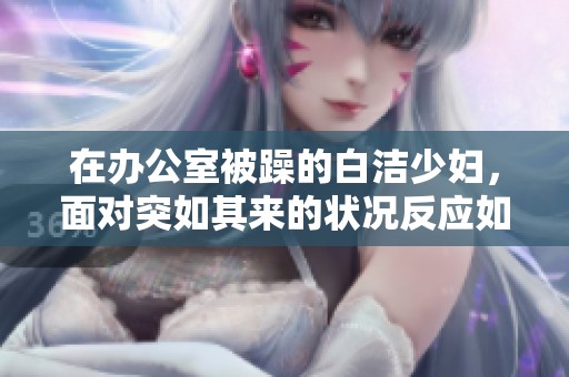 在办公室被躁的白洁少妇，面对突如其来的状况反应如何呢