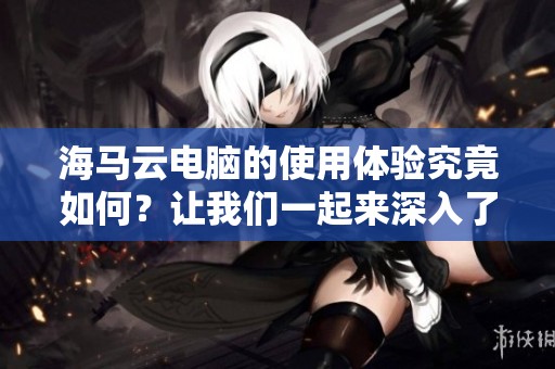 海马云电脑的使用体验究竟如何？让我们一起来深入了解一下吧！