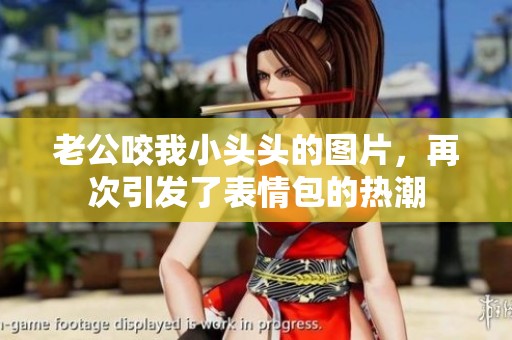 老公咬我小头头的图片，再次引发了表情包的热潮
