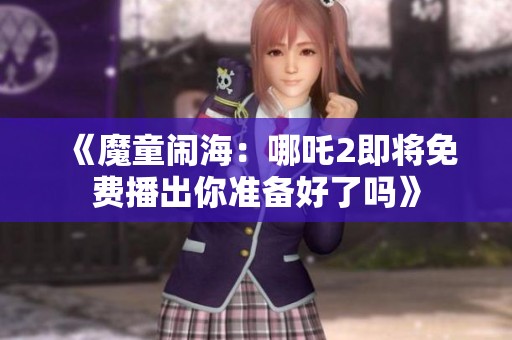 《魔童闹海：哪吒2即将免费播出你准备好了吗》