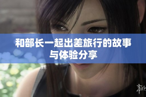 和部长一起出差旅行的故事与体验分享