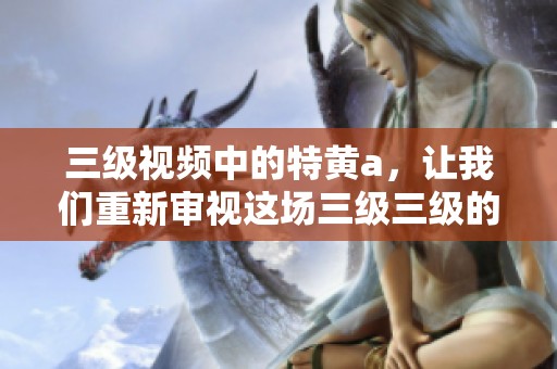 三级视频中的特黄a，让我们重新审视这场三级三级的精彩盛宴。
