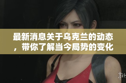 最新消息关于乌克兰的动态，带你了解当今局势的变化与发展