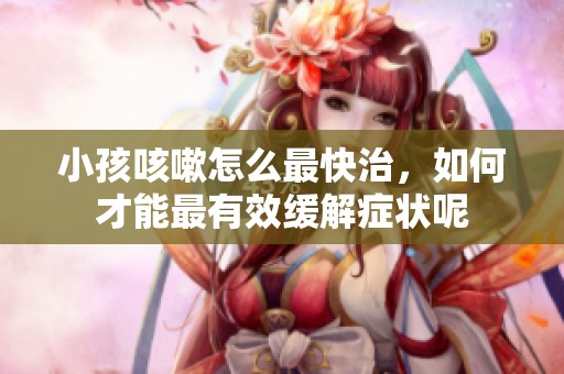 小孩咳嗽怎么最快治，如何才能最有效缓解症状呢