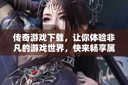 传奇游戏下载，让你体验非凡的游戏世界，快来畅享属于你的传奇旅程吧
