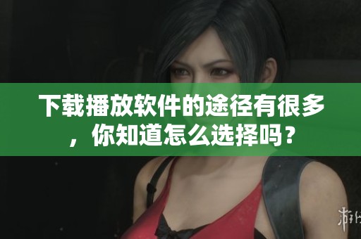下载播放软件的途径有很多，你知道怎么选择吗？