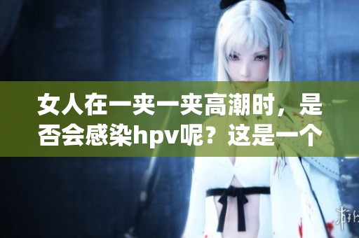 女人在一夹一夹高潮时，是否会感染hpv呢？这是一个值得关注的问题。