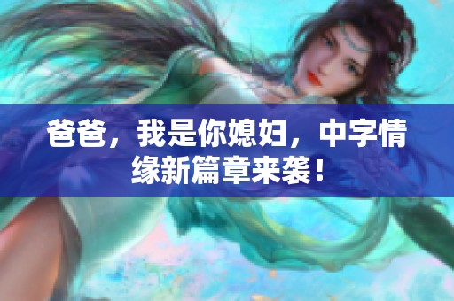 爸爸，我是你媳妇，中字情缘新篇章来袭！