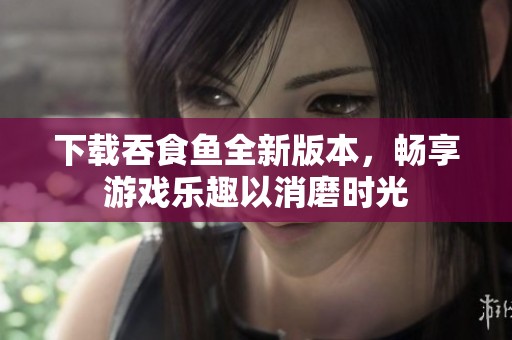 下载吞食鱼全新版本，畅享游戏乐趣以消磨时光