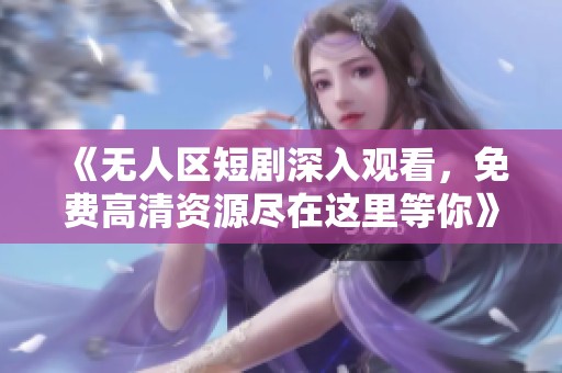 《无人区短剧深入观看，免费高清资源尽在这里等你》