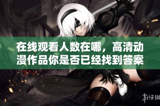 在线观看人数在哪，高清动漫作品你是否已经找到答案？
