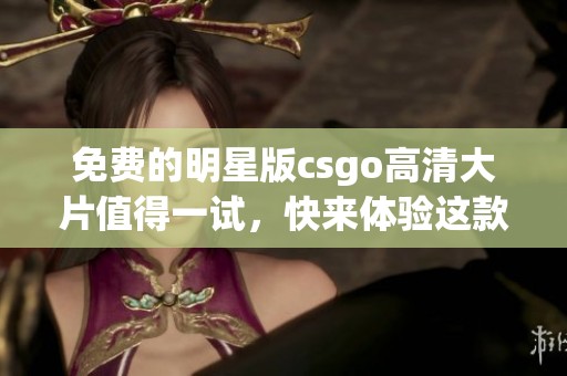 免费的明星版csgo高清大片值得一试，快来体验这款精彩游戏吧