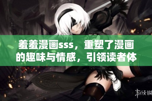 羞羞漫画sss，重塑了漫画的趣味与情感，引领读者体验新世界。