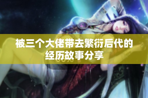 被三个大佬带去繁衍后代的经历故事分享