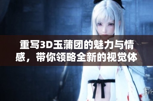 重写3D玉蒲团的魅力与情感，带你领略全新的视觉体验与故事情节