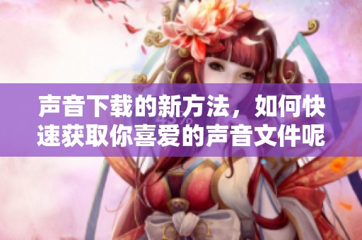 声音下载的新方法，如何快速获取你喜爱的声音文件呢？