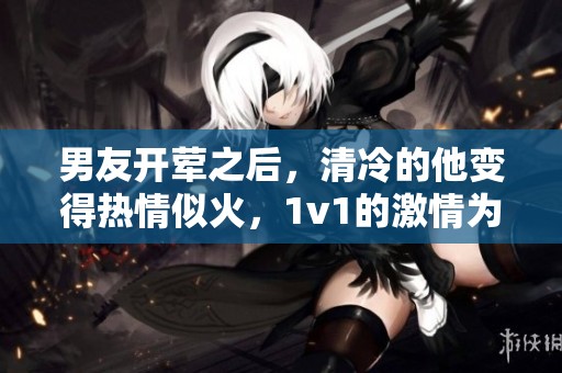 男友开荤之后，清冷的他变得热情似火，1v1的激情为何让人惊艳