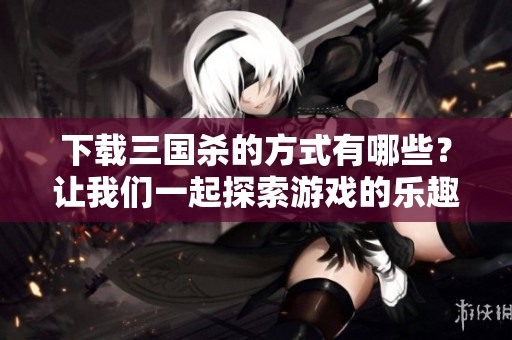 下载三国杀的方式有哪些？让我们一起探索游戏的乐趣吧！