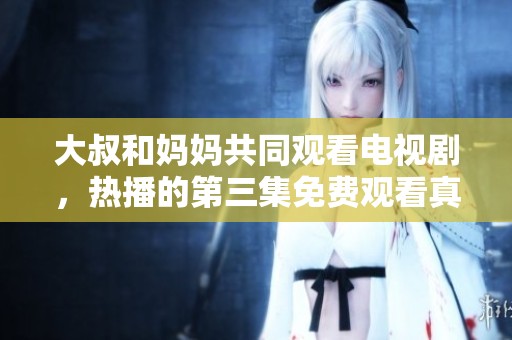 大叔和妈妈共同观看电视剧，热播的第三集免费观看真精彩