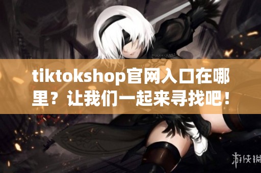 tiktokshop官网入口在哪里？让我们一起来寻找吧！