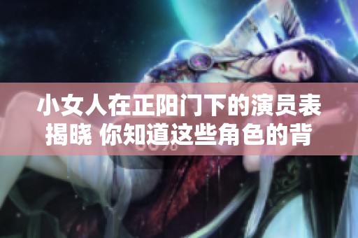 小女人在正阳门下的演员表揭晓 你知道这些角色的背后故事吗